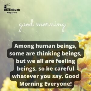 Among human beings, some are thinking beings, but we all are feeling beings, so be careful whatever you say. Good Morning Everyone!
